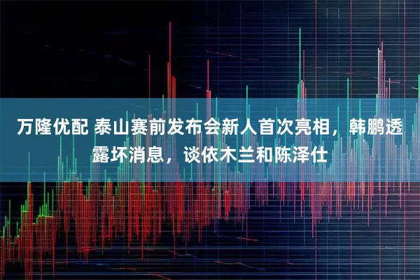 万隆优配 泰山赛前发布会新人首次亮相，韩鹏透露坏消息，谈依木兰和陈泽仕