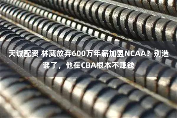 天诚配资 林葳放弃600万年薪加盟NCAA？别造谣了，他在CBA根本不赚钱