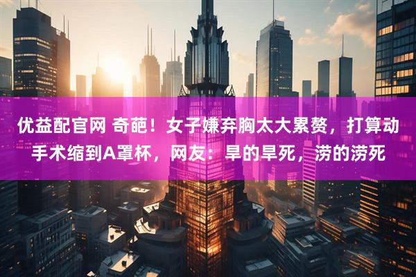 优益配官网 奇葩！女子嫌弃胸太大累赘，打算动手术缩到A罩杯，网友：旱的旱死，涝的涝死