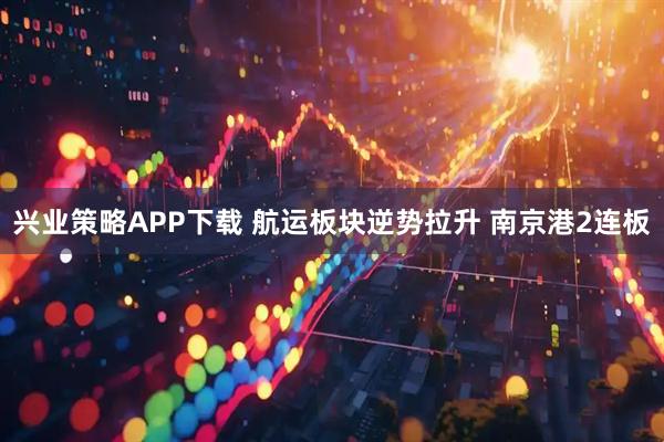 兴业策略APP下载 航运板块逆势拉升 南京港2连板