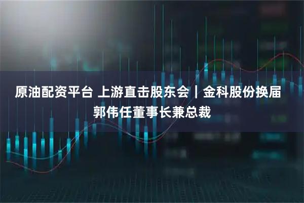 原油配资平台 上游直击股东会|金科股份换届 郭伟任董事长兼总裁
