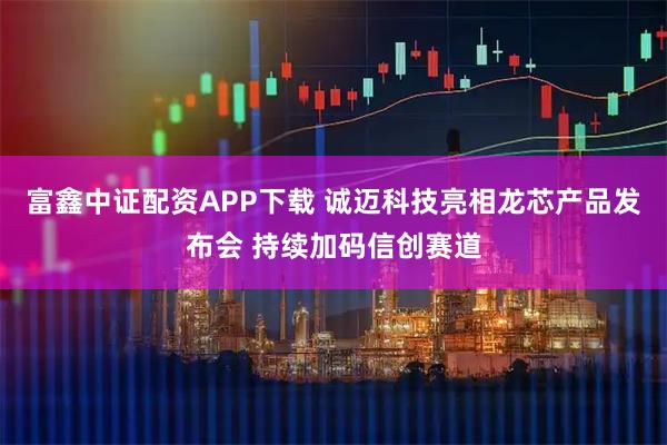 富鑫中证配资APP下载 诚迈科技亮相龙芯产品发布会 持续加码信创赛道