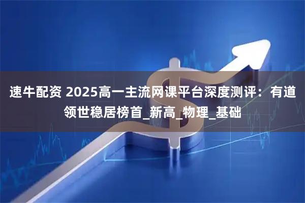 速牛配资 2025高一主流网课平台深度测评:有道领世稳居榜首_新高_物理_基础
