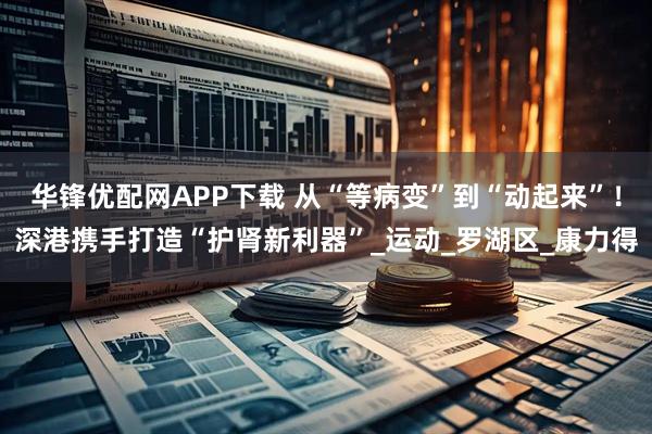 华锋优配网APP下载 从“等病变”到“动起来”！深港携手打造“护肾新利器”_运动_罗湖区_康力得
