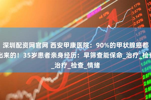 深圳配资网官网 西安甲康医院:90%的甲状腺癌都是‘懒’出来的!35岁患者亲身经历:早筛查能保命_治疗_检查_情绪