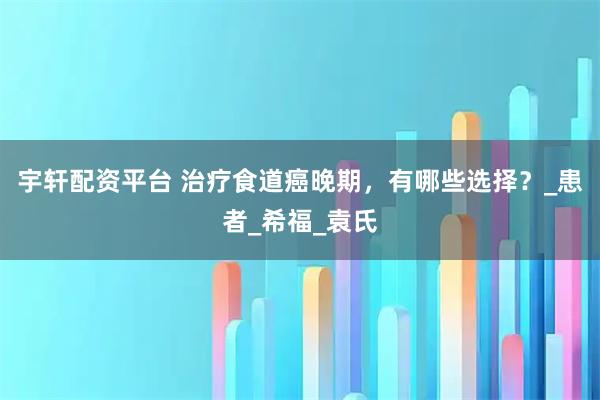 宇轩配资平台 治疗食道癌晚期，有哪些选择？_患者_希福_袁氏