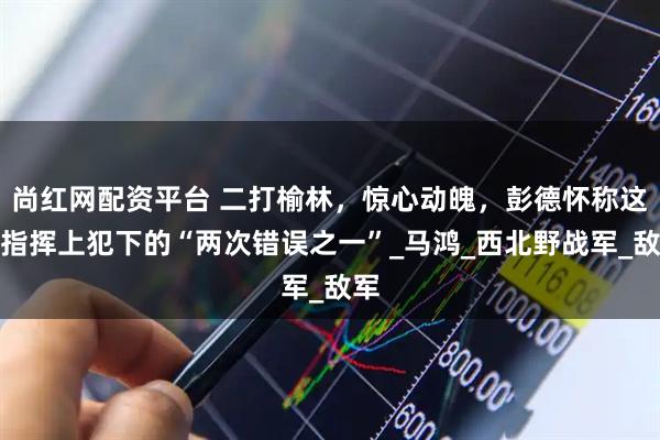 尚红网配资平台 二打榆林,惊心动魄,彭德怀称这是指挥上犯下的“两次错误之一”_马鸿_西北野战军_敌军