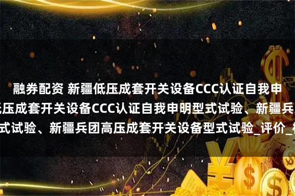 融券配资 新疆低压成套开关设备CCC认证自我申明型式试验、新疆兵团低压成套开关设备CCC认证自我申明型式试验、新疆兵团高压成套开关设备型式试验_评价_标准化_产品