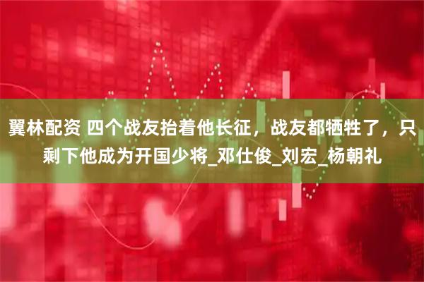 翼林配资 四个战友抬着他长征,战友都牺牲了,只剩下他成为开国少将_邓仕俊_刘宏_杨朝礼