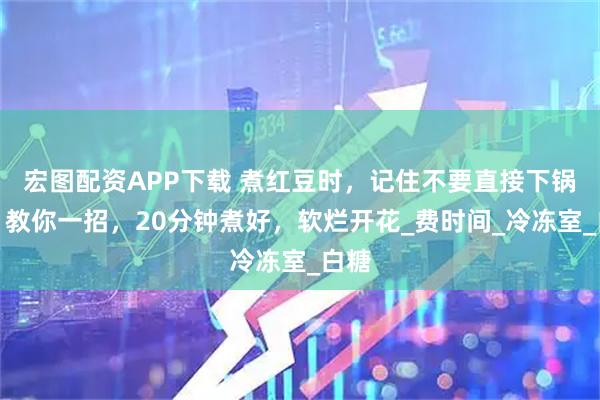 宏图配资APP下载 煮红豆时，记住不要直接下锅煮！教你一招，20分钟煮好，软烂开花_费时间_冷冻室_白糖