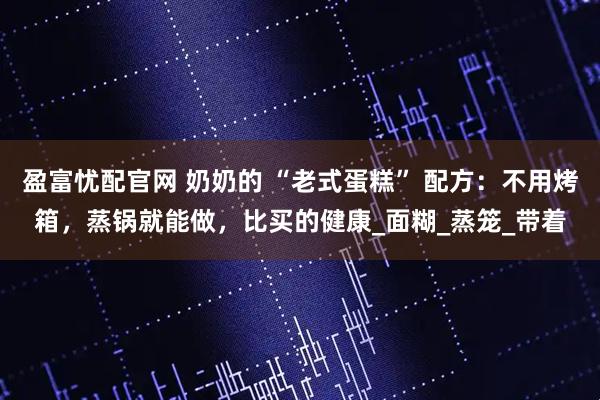 盈富忧配官网 奶奶的 “老式蛋糕” 配方:不用烤箱,蒸锅就能做,比买的健康_面糊_蒸笼_带着