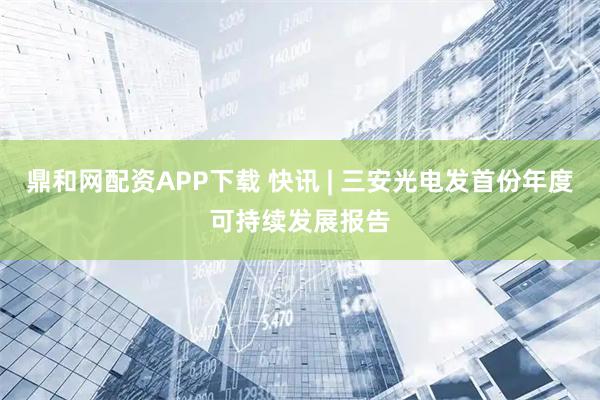 鼎和网配资APP下载 快讯 | 三安光电发首份年度可持续发展报告