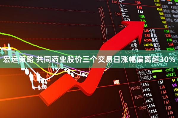 宏远策略 共同药业股价三个交易日涨幅偏离超30%
