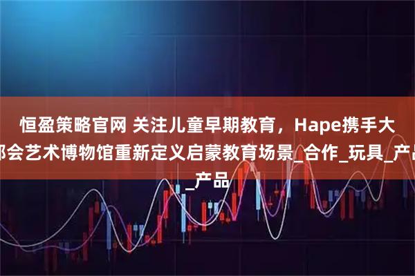 恒盈策略官网 关注儿童早期教育,Hape携手大都会艺术博物馆重新定义启蒙教育场景_合作_玩具_产品