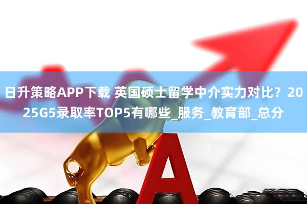 日升策略APP下载 英国硕士留学中介实力对比?2025G5录取率TOP5有哪些_服务_教育部_总分