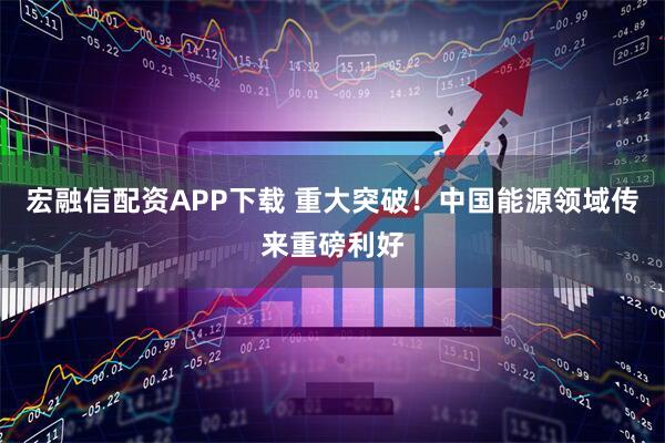 宏融信配资APP下载 重大突破!中国能源领域传来重磅利好