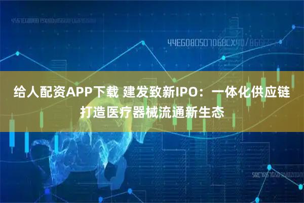 给人配资APP下载 建发致新IPO：一体化供应链打造医疗器械流通新生态
