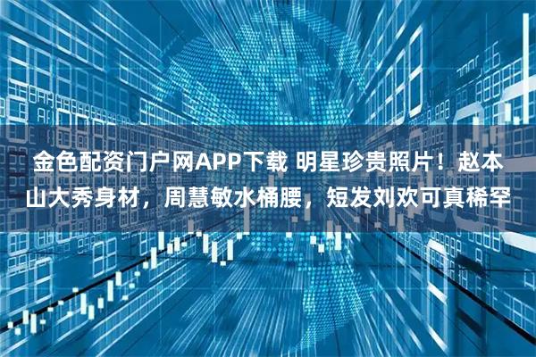 金色配资门户网APP下载 明星珍贵照片!赵本山大秀身材,周慧敏水桶腰,短发刘欢可真稀罕