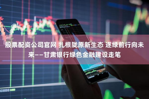 股票配资公司官网 扎根陇原新生态 逐绿前行向未来——甘肃银行绿色金融建设走笔