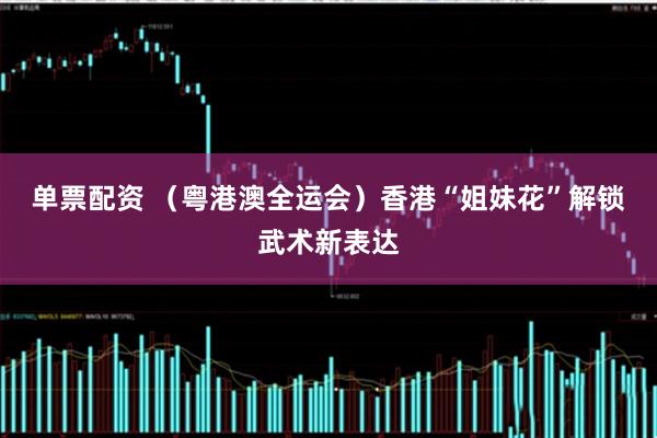 单票配资 (粤港澳全运会)香港“姐妹花”解锁武术新表达